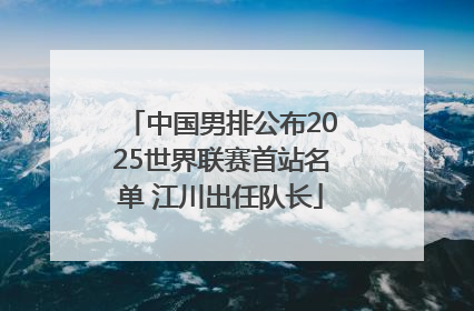 中国男排公布2025世界联赛首站名单 江川出任队长
