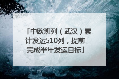 中欧班列（武汉）累计发运510列，提前完成半年发运目标