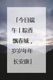 今日端午丨粽香飘春城，岁岁年年长安康