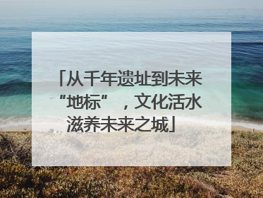 从千年遗址到未来“地标”，文化活水滋养未来之城