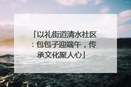 以礼街道清水社区：包包子迎端午，传承文化聚人心