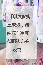 以展促购显成效，湖南汽车巡展益阳站完美收官