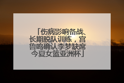 伤病影响备战、长期脱队训练，宫鲁鸣确认李梦缺席今夏女篮亚洲杯
