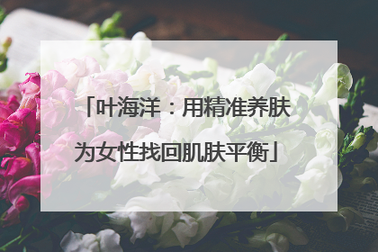 叶海洋：用精准养肤为女性找回肌肤平衡