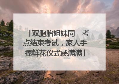 双胞胎姐妹同一考点结束考试，家人手捧鲜花仪式感满满