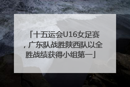 十五运会U16女足赛，广东队战胜陕西队以全胜战绩获得小组第一