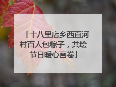 十八里店乡西直河村百人包粽子，共绘节日暖心画卷