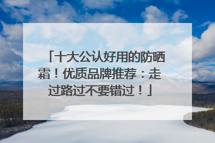 十大公认好用的防晒霜！优质品牌推荐：走过路过不要错过！