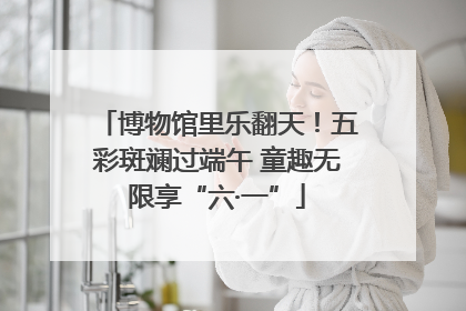 博物馆里乐翻天！五彩斑斓过端午 童趣无限享“六·一”
