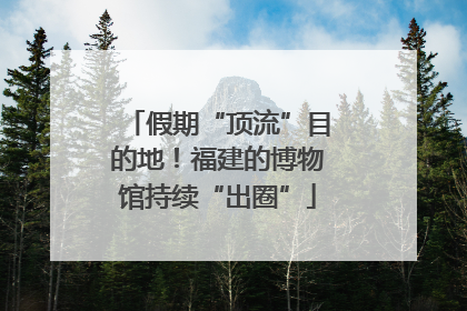 假期“顶流”目的地！福建的博物馆持续“出圈”