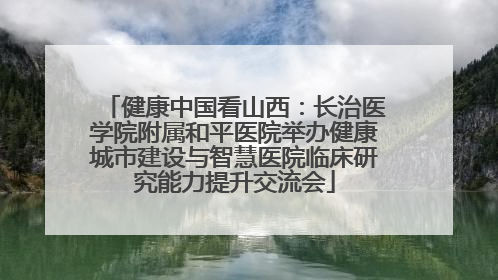 健康中国看山西：长治医学院附属和平医院举办健康城市建设与智慧医院临床研究能力提升交流会