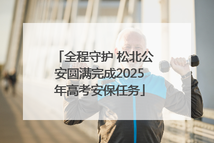 全程守护 松北公安圆满完成2025年高考安保任务