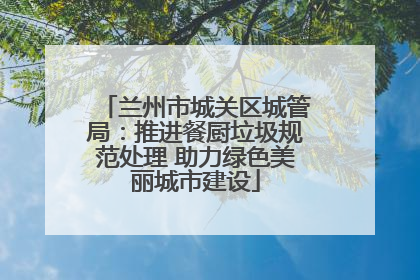 兰州市城关区城管局：推进餐厨垃圾规范处理 助力绿色美丽城市建设