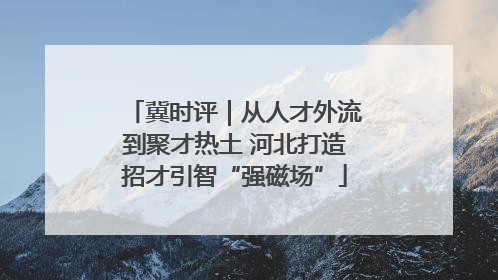冀时评｜从人才外流到聚才热土 河北打造招才引智“强磁场”