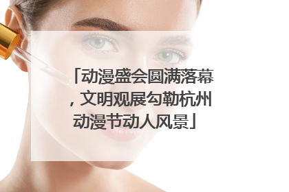 动漫盛会圆满落幕，文明观展勾勒杭州动漫节动人风景
