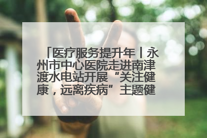 医疗服务提升年丨永州市中心医院走进南津渡水电站开展“关注健康，远离疾病”主题健康促进活动