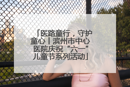 医路童行，守护童心丨滨州市中心医院庆祝“六一”儿童节系列活动