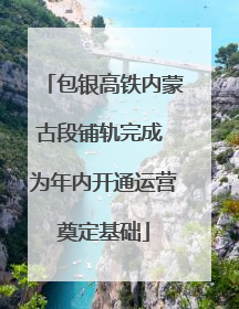 包银高铁内蒙古段铺轨完成 为年内开通运营奠定基础