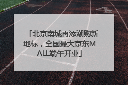 北京南城再添潮购新地标，全国最大京东MALL端午开业