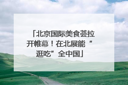 北京国际美食荟拉开帷幕！在北展能“逛吃”全中国