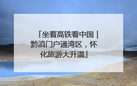 坐着高铁看中国｜黔滇门户通湾区，怀化旅游大升温
