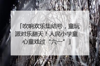 吹响欢乐集结号，童玩派对乐翻天！人民小学童心童戏过“六一”