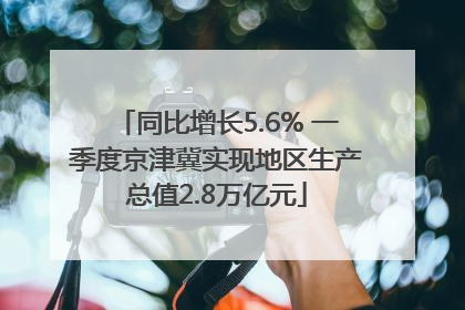同比增长5.6% 一季度京津冀实现地区生产总值2.8万亿元