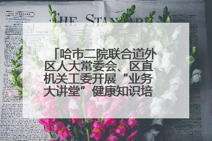 哈市二院联合道外区人大常委会、区直机关工委开展“业务大讲堂”健康知识培训暨大型义诊活动