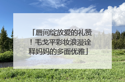 唇间绽放爱的礼赞！毛戈平彩妆浪漫诠释妈妈的多面优雅