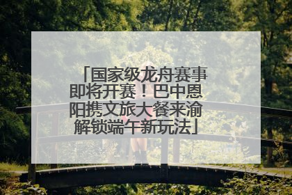 国家级龙舟赛事即将开赛！巴中恩阳携文旅大餐来渝解锁端午新玩法
