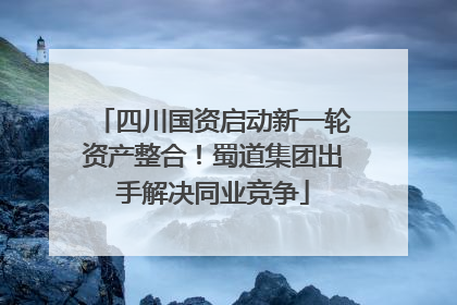 四川国资启动新一轮资产整合！蜀道集团出手解决同业竞争