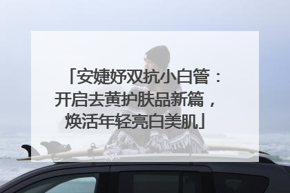 安婕妤双抗小白管：开启去黄护肤品新篇，焕活年轻亮白美肌