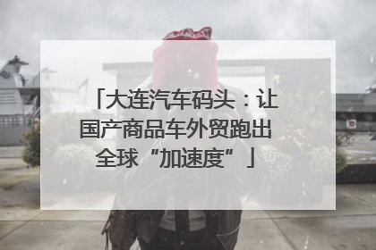 大连汽车码头：让国产商品车外贸跑出全球“加速度”