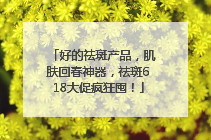 好的祛斑产品，肌肤回春神器，祛斑618大促疯狂囤！