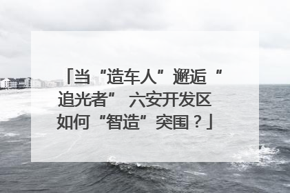当“造车人”邂逅“追光者” 六安开发区如何“智造”突围？