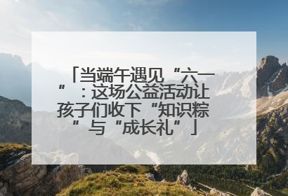 当端午遇见“六一”：这场公益活动让孩子们收下“知识粽”与“成长礼”