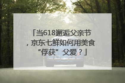 当618邂逅父亲节，京东七鲜如何用美食“俘获”父爱？