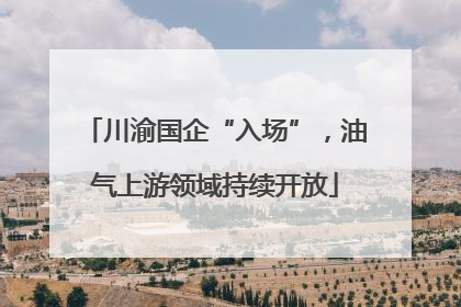 川渝国企“入场”，油气上游领域持续开放