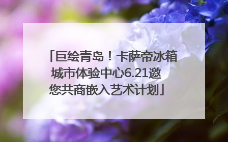 巨绘青岛！卡萨帝冰箱城市体验中心6.21邀您共商嵌入艺术计划
