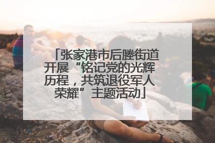 张家港市后塍街道开展“铭记党的光辉历程，共筑退役军人荣耀”主题活动