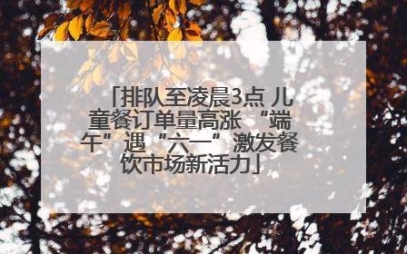 排队至凌晨3点 儿童餐订单量高涨 “端午”遇“六一”激发餐饮市场新活力