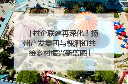 村企联建再深化！扬州产发集团与槐泗镇共绘乡村振兴新蓝图