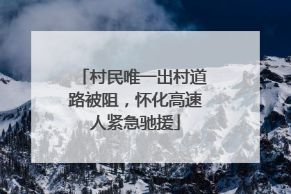 村民唯一出村道路被阻，怀化高速人紧急驰援