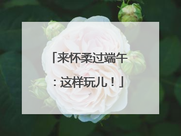 来怀柔过端午：这样玩儿！