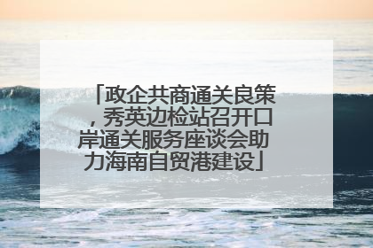 政企共商通关良策，秀英边检站召开口岸通关服务座谈会助力海南自贸港建设