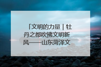 文明的力量｜牡丹之都吹拂文明新风——山东菏泽文明创建一线见闻