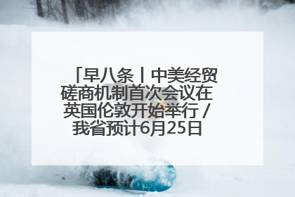 早八条丨中美经贸磋商机制首次会议在英国伦敦开始举行／我省预计6月25日公布高考成绩与录取最低控制分数线