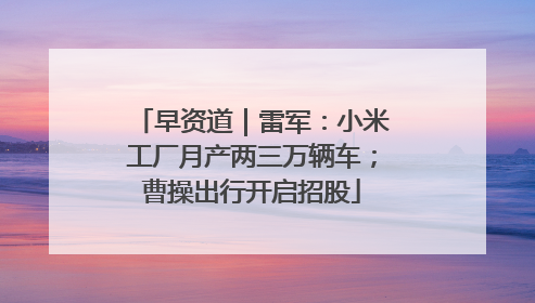 早资道｜雷军：小米工厂月产两三万辆车；曹操出行开启招股
