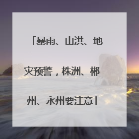 暴雨、山洪、地灾预警，株洲、郴州、永州要注意