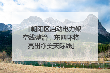 朝阳区启动电力架空线整治，东四环将亮出净美天际线